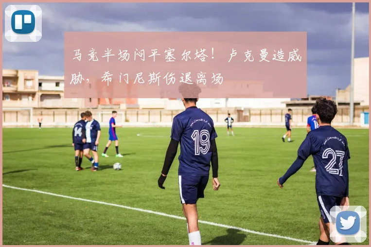 马竞半场闷平塞尔塔!卢克曼造威胁,希门尼斯伤退离场