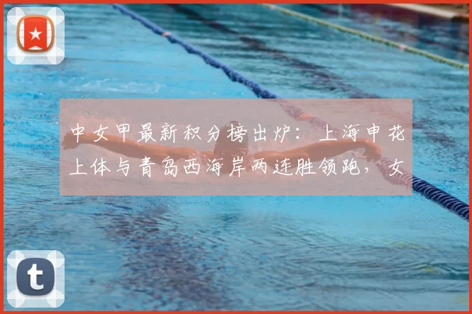 中女甲最新积分榜出炉:上海申花上体与青岛西海岸两连胜领跑,女足联赛赛程战况深度解析