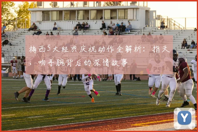 梅西5大经典庆祝动作全解析:指天、吻手腕背后的深情故事